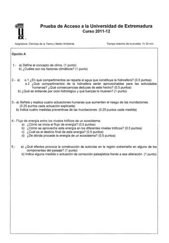 Prueba de Acceso a la Universidad de Extremadura Curso 201112 Asignatura Ciencias de la Tierra y Medio Ambiente Opción A Tiempo máximo de la prueba 1h 30 min 1 a Define el concepto de clima 1 punto b Cuáles son los factores climáticos 1 punto 2 a a1 En qué compartimentos se reparte el agua que constituye la hidrosfera 05 puntos a2 Qué compartimentos de la hidrosfera serán aprovechables para las actividades humanas Qué consecuencias deduces de este hecho 05 puntos b Qué se entiende por ciclo hid…