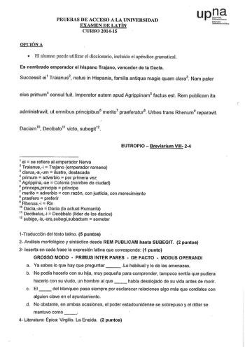 PRUEBAS DE ACCESO A LA UNIVERSIDAD EXAMEN DE LATÍN CURSO 201415 up1 Nofut010 U11oulllo Pbiho OPCIÓN A  El alumno puede utilizar el diccionario íncluído el apéndice gramatical Es nombrado emperador el hispano Trajano vencedor de la Dacia Successit ei1 T ra i anu s 2  natus in Hispania familia antiqua magis quam clara3 Nam pater eius primum4 consul fuit lmperator autem apud Agrippinam5 factus est Rem publicam ita  administravit ut omnibus principibus6 merito7 praeferatur8 Urbes trans Rhenum9 repa…