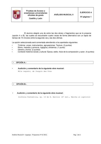 Pruebas de Acceso a enseñanzas universitarias oficiales de grado Castilla y León ANÁLISIS MUSICAL II EJERCICIO 4 N páginas 1 El alumno elegirá una de entre las dos obras o fragmentos que se le propone opción A o B las cuales se escucharán cuatro veces de forma alternativa con un lapso de tiempo de 15 minutos entre la segunda vez y las dos últimas La opción seleccionada será comentada atendiendo a los apartados siguientes  Tímbrica voces instrumentos agrupaciones Textura 3 puntos  Ritmo melodía …