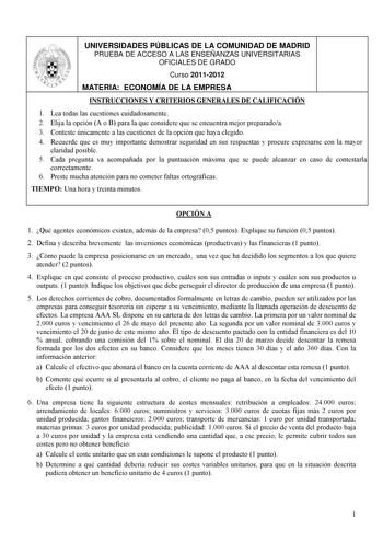 UNIVERSIDADES PÚBLICAS DE LA COMUNIDAD DE MADRID PRUEBA DE ACCESO A LAS ENSEÑANZAS UNIVERSITARIAS OFICIALES DE GRADO Curso 20112012 MATERIA ECONOMÍA DE LA EMPRESA INSTRUCCIONES Y CRITERIOS GENERALES DE CALIFICACIÓN 1 Lea todas las cuestiones cuidadosamente 2 Elija la opción A o B para la que considere que se encuentra mejor preparadoa 3 Conteste únicamente a las cuestiones de la opción que haya elegido 4 Recuerde que es muy importante demostrar seguridad en sus respuestas y procure expresarse c…