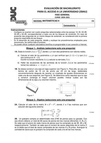 EVALUACIÓN DE BACHILLERATO PARA EL ACCESO A LA UNIVERSIDAD EBAU FASE GENERAL CURSO 20202021 MATERIA MATEMÁTICAS II 1 Convocatoria Instrucciones  Configure su examen con cuatro preguntas seleccionadas entre las parejas 1A1B 2A2B 3A3B y 4A4B correspondientes a cada uno de los bloques de contenido En caso de presentar dos preguntas de un mismo bloque de contenido se considerará sólo la primera pregunta respondida de ese bloque  En el desarrollo de cada pregunta detalle y explique los procedimiento…