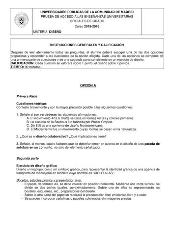 UNIVERSIDADES PÚBLICAS DE LA COMUNIDAD DE MADRID PRUEBA DE ACCESO A LAS ENSEÑANZAS UNIVERSITARIAS OFICIALES DE GRADO Curso 20152016 MATERIA DISEÑO INSTRUCCIONES GENERALES Y CALIFICACIÓN Después de leer atentamente todas las preguntas el alumno deberá escoger una de las dos opciones propuestas y responder a las cuestiones de la opción elegida Cada una de las opciones se compone de una primera parte de cuestiones y de una segunda parte consistente en un ejercicio de diseño CALIFICACIÓN Cada cuest…