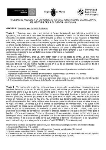 UNIVERSIDAD DE 111J MURCIA 1 1 Ih Región de Murcia Universidad Politécnica de Cartagena PRUEBAS DE ACCESO A LA UNIVERSIDAD PARA EL ALUMNADO DE BACHILLERATO 132 HISTORIA DE LA FILOSOFÍA JUNIO 2014 OPCIÓN A Comente uno de estos dos textos Texto 1 Examina pues dije que pasaría si fueran liberados de sus cadenas y curados de su ignorancia y si conforme a naturaleza les ocurriera lo siguiente Cuando uno de ellos fuera desatado y obligado a levantarse súbitamente y a volver el cuello y a andar y a mi…