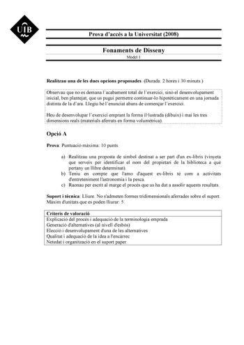 UIB M Prova daccés a la Universitat 2008 Fonaments de Disseny Model 1 Realitzau una de les dues opcions proposades Durada 2 hores i 30 minuts Observau que no es demana lacabament total de lexercici sinó el desenvolupament inicial ben plantejat que us pugui permetre continuarlo hipotticament en una jornada distinta de la dara Llegiu bé lenunciat abans de comenar lexercici Heu de desenvolupar lexercici emprant la forma illustrada dibuix i mai les tres dimensions reals materials aferrats en forma …