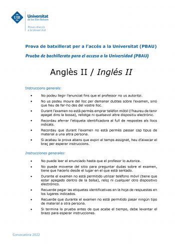 Prova de batxillerat per a laccés a la Universitat PBAU Prueba de bachillerato para el acceso a la Universidad PBAU Angls II  Inglés II Instruccions generals  No podeu llegir lenunciat fins que el professor no us autoritzi  No us podeu moure del lloc per demanar dubtes sobre lexamen sinó que heu de ferho des del vostre lloc  Durant lexamen no est perms emprar telfon mbil lhaureu de tenir apagat dins la bossa rellotge ni qualsevol altre dispositiu electrnic  Recordau aferrar letiqueta identifica…