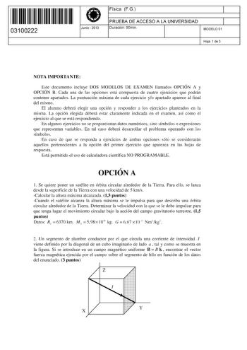 11 1111 1 111 11 1 11 11 1 11 03100222  Junio  2013 Física FG 1 PRUEBA DE ACCESO A LA UNIVERSIDAD 1 Duración 90min MODELO 01 Hoja 1 de 3 NOTA IMPORTANTE Este documento incluye DOS MODELOS DE EXAMEN llamados OPCIÓN A y OPCIÓN B Cada una de las opciones está compuesta de cuatro ejercicios que podrán contener apartados La puntuación máxima de cada ejercicio yo apartado aparece al final del mismo El alumno deberá elegir una opción y responder a los ejercicios planteados en la misma La opción elegid…