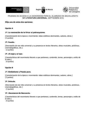 UN IVERS IDAD DE 1   MURCIA 1  Ih Región de Murcia Universidad Politécnica de Cartagena PRUEBAS DE ACCESO A LA UNIVERSIDAD PARA EL ALUMNADO DE BACHILLERATO 157 LITERATURA UNIVERSAL SEPTIEMBRE 2016 Elija una de estas dos opciones Opción A 1 La renovación de la lírica el petrarquismo Caracterización de la época o movimiento ideas estéticas dominantes autores obras 3 puntos 2 Fausto Descripción de ese mito universal y su presencia en textos literarios obras musicales pictóricas cinematográficas et…