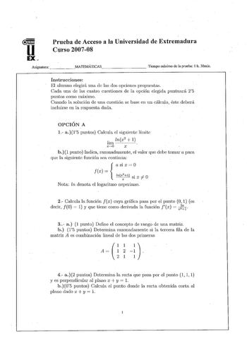 u EX Prueba de Acceso a la Universidad de Extremadura Cúrso200708 Asignatura   MATEMÁTICAS         Tiempo máximo de la prueba I h 30min Instrucciones El alumno elegirá una de las dos opciones propuestaK Cada una de las cuatro cuestiones de la opción elegida puntuará 25 puntos con10 n1áximo Cuando la solución de una cuestión se base en un cálculo éste deberá incluirse en la respuesta dada OPCIÓN A 1 a15 puntos Calcula el siguiente límite  lnx2  1 lun  X40 X b1 punto Iudica razonadamente el valor…