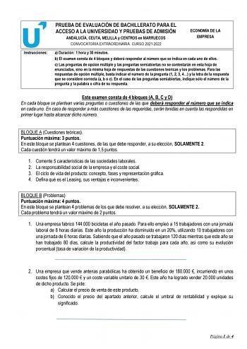 Instrucciones PRUEBA DE EVALUACIÓN DE BACHILLERATO PARA EL ACCESO A LA UNIVERSIDAD Y PRUEBAS DE ADMISIÓN ANDALUCÍA CEUTA MELILLA y CENTROS en MARRUECOS CONVOCATORIA EXTRAORDINARIA CURSO 20212022 ECONOMÍA DE LA EMPRESA a Duración 1 hora y 30 minutos b El examen consta de 4 bloques y deberá responder al número que se indica en cada uno de ellos c Las preguntas de opción múltiple y las preguntas semiabiertas no se contestarán en esta hoja de enunciados sino en la misma hoja de respuestas de las cu…