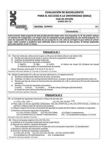 EVALUACIÓN DE BACHILLERATO PARA EL ACCCESO A LA UNIVERSIDAD EBAU FASE DE OPCIÓN CURSO 202122 MATERIA QUÍMICA 1 Convocatoria Instrucciones Cada pregunta de esta prueba permite elegir entre una propuesta A y B Se podrán realizar un máximo de 5 preguntas y en ningún caso se realizarán las dos propuestas de una misma pregunta En caso de responder las dos propuestas de una pregunta A y B sólo se corregirá la que realice en primer lugar Cada cuestión o problema será calificada sobre un máximo de dos …