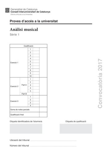 Convocatria 2017 Proves daccés a la universitat Anlisi musical Srie 1 Exercici 1 Exercici 2 Exercici 3 Qualificació 1 2 3 4 5 6 7 8 9 10 1 2 Part A 3 4 5 Part B 1 2 3 4 Suma de notes parcials Qualificació final Etiqueta identificadora de lalumnea Etiqueta de qualificació Ubicació del tribunal  Número del tribunal  Aquesta prova consta de tres exercicis i siniciar amb les audicions en qu es basen lexercici 1 i lexercici 2 Exercici 1 4 punts 04 punts per cada qestió No hi haur descomptes de penal…