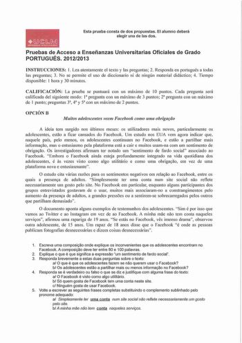 OJJLMil llfrvtUUMDDCUTIUA U U NfHA Esta prueba consta de dos propuestas El alumno deberá elegir una de las dos Pruebas de Acceso a Enseñanzas Universitarias Oficiales de Grado PORTUGUÉS 20122013 INSTRUCCIONES 1 Lea atentamente el texto y las preguntas 2 Responda en portugués a todas las preguntas 3 No se permite el uso de diccionario ni de ningún material didáctico 4 Tiempo disponible 1 hora y 30 minutos CALIFICACIÓN La prueba se puntuará con un max1mo de 10 puntos Cada pregunta será calificada…