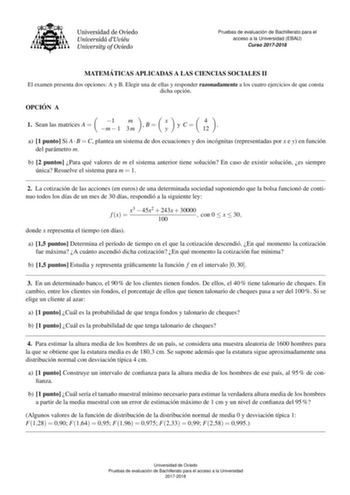 Pruebas de evaluacio n de Bachillerato para el acceso a la Universidad EBAU Curso 20172018 MATEMA TICAS APLICADAS A LAS CIENCIAS SOCIALES II El examen presenta dos opciones A y B Elegir una de ellas y responder razonadamente a los cuatro ejercicios de que consta dicha opcion OPCIO N A  1 Sean las matrices A     1m m 1 3m B x y y C 4 12  a 1 punto Si A  B  C plantea un sistema de dos ecuaciones y dos incognitas representadas por x e y en funcion del parametro m b 2 puntos Para que valores de m e…