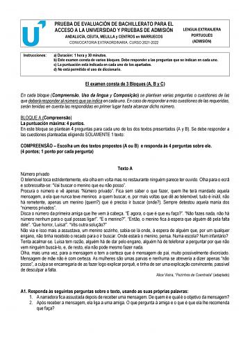 PRUEBA DE EVALUACIÓN DE BACHILLERATO PARA EL ACCESO A LA UNIVERSIDAD Y PRUEBAS DE ADMISIÓN ANDALUCÍA CEUTA MELILLA y CENTROS en MARRUECOS CONVOCATORIA EXTRAORDINARIA CURSO 20212022 LENGUA EXTRANJERA PORTUGUÉS ADMISIÓN Instrucciones a Duración 1 hora y 30 minutos b Este examen consta de varios bloques Debe responder a las preguntas que se indican en cada uno c La puntuación está indicada en cada uno de los apartados d No está permitido el uso de diccionario  El examen consta de 3 Bloques A B y C…