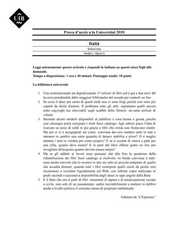 UIB M Prova daccés a la Universitat 2010 Itali Solucions Model 1 Opció A Leggi attentamente questo articolo e rispondi in italiano su questi stessi fogli alle domande Tempo a disposizione 1 ora e 30 minuti Punteggio totale 10 punti La biblioteca universale 1 Una multinazionale sta digitalizzando 15 milioni di libri ed  gi a due terzi del lavoro prendendoli dalle maggiori biblioteche del mondo per metterli on line 2 Su circa il dieci per cento di questi titoli non ci sono litigi perché non sono …