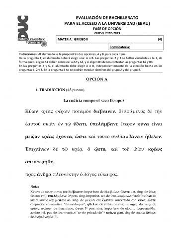 EVALUACIÓN DE BACHILLERATO PARA EL ACCESO A LA UNIVERSIDAD EBAU FASE DE OPCIÓN CURSO 20222023 MATERIA GRIEGO II 4 Convocatoria Instrucciones Al alumnado se le propondrán dos opciones A y B para cada ítem De la pregunta 1 el alumnado deberá elegir una A o B Las preguntas 2 y 3 se hallan vinculadas a la 1 de forma que si eligen A1 deben contestar a A2 y A3 y si eligen B1 deben contestar las preguntas B2 y B3 En las preguntas 4 y 5 el alumnado debe elegir A o B independientemente de la elección he…