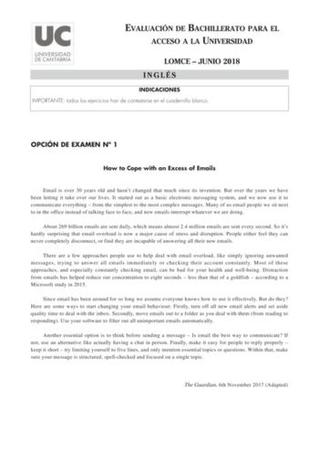 EVALUACIÓN DE BACHILLERATO PARA EL ACCESO A LA UNIVERSIDAD LOMCE  JUNIO 2018 INGLÉS INDICACIONES IMPORTANTE todos los ejercicios han de contestarse en el cuadernillo blanco OPCIÓN DE EXAMEN N 1 How to Cope with an Excess of Emails Email is over 30 years old and hasnt changed that much since its invention But over the years we have been letting it take over our lives It started out as a basic electronic messaging system and we now use it to communicate everything  from the simplest to the most c…