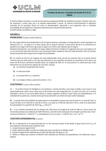 UnlVERSIDAD DE CASTlllAlA mAnCHA Pruebas de Acceso a Estudios de Grado PAEG         FÍSICA       El alumno deberá contestar a una de las dos opciones propuestas A o B Los problemas puntúan 3 puntos cada uno las cuestiones 1 punto cada una y la cuestión experimental 1 punto Se valorará prioritariamente la aplicación razonada de los principios físicos así como el planteamiento desarrollo y una exposición clara y ordenada acompañada de los diagramas o esquemas necesarios para el desarrollo del eje…