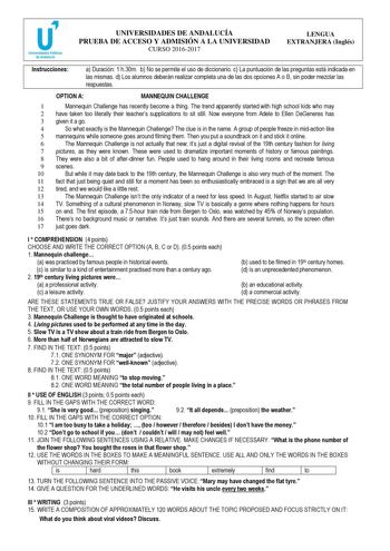 UNIVERSIDADES DE ANDALUCÍA PRUEBA DE ACCESO Y ADMISIÓN A LA UNIVERSIDAD CURSO 20162017 LENGUA EXTRANJERA Inglés Instrucciones a Duración 1 h30m b No se permite el uso de diccionario c La puntuación de las preguntas está indicada en las mismas d Los alumnos deberán realizar completa una de las dos opciones A o B sin poder mezclar las respuestas OPTION A MANNEQUIN CHALLENGE 1 Mannequin Challenge has recently become a thing The trend apparently started with high school kids who may 2 have taken to…