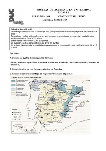 PRUEBAS DE ACCESO A LA UNIVERSIDAD LOGSE CURSO 2003 2004 CONVOCATORIA JUNIO MATERIA GEOGRAFÍA Criterios de calificación Debe elegir una de las dos opciones A o B y no puede intercambiar las preguntas de cada una de ellas Debe elegir y definir sólo cuatro de los seis términos propuestos en la pregunta 1 cada término será calificado de 00 a 075 puntos El tema será calificado de 00 a 30 puntos La cuestión práctica será calificada de 00 a 30 puntos La sintaxis la ortografía la claridad en la expres…