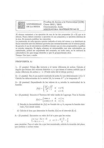 UNIVERSIDAD 1d pri DELARIOJA Pruebas de Acceso a la Universidad LOE Curso 2012  2013 Convocatoria Junio ASIGNATURA MATEtvIÁTICAS II El alumno contestará a los ejercicios de una de las dos propuestas A o B que se le ofrecen Ntmca deberá contestar a ejercicios ele una propuesta y a ejercicios distintos ele la otra Es necesario justificar las respuestas La puntuación ele cada ejercicio aparece indicada al inicio del mismo y se distribuirá de forma razonable entre los distintos apartados no necesar…