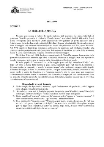 IVERSIDAD DE VIEDO Vicerrectorado de E tudiantes y Empleo PRUEBAS DE ACCESO A LA UNIVERSIDAD Curso 20092010 ITALIANO OPCIN A LA FESTA DELLA MAMMA Nessuno pu negare il valore del ruolo materno dal momento che siamo tutti figli di qualcuno Fin dalla preistoria si celebra la Grande Madre simbolo di fertilit Gli antichi Greci alcuni secoli prima della nascita di Cristo dedicano alle loro genitrici un giorno dellanno con la festa in onore della dea Rea madre di tutti gli Dei Per i Romani tale divini…