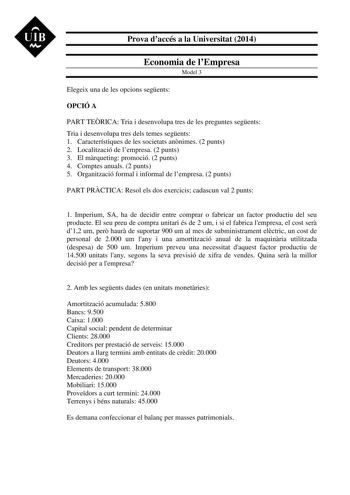 UIB M Prova daccés a la Universitat 2014 Economia de lEmpresa Model 3 Elegeix una de les opcions segents OPCIÓ A PART TERICA Tria i desenvolupa tres de les preguntes segents Tria i desenvolupa tres dels temes segents 1 Característiques de les societats annimes 2 punts 2 Localització de lempresa 2 punts 3 El mrqueting promoció 2 punts 4 Comptes anuals 2 punts 5 Organització formal i informal de lempresa 2 punts PART PRCTICA Resol els dos exercicis cadascun val 2 punts 1 Imperium SA ha de decidir…