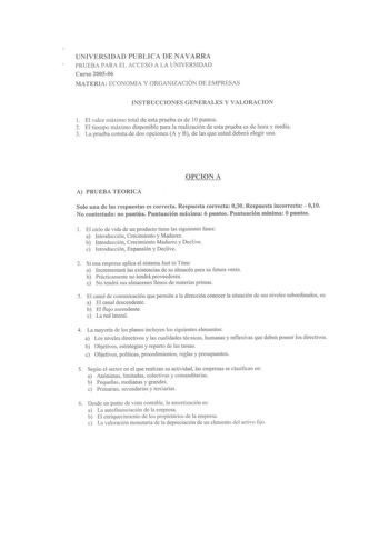 r UNIVERSIDAD PUBLICA DE NAVARRA PRUEBA PARA EL ACCESO A LA UNIVERSIDAD Curso 200506 MATERIA ECONOMIA Y ORGANIZACIÓN DE EMPRESAS INSTRUCCIONES GENERALES Y VALORACION I El valor máximo total de esta prueba es de IOpuntos 2 El tiempo máximo disponible para la realización de esta prueba es de hora y media 3 La prueba consta de dos opciones A y B de las que usted deberá elegir una OPCION A A PRUEBA TEORICA Solo una de las respuestas es correcta Respuesta correcta 030 Respuesta incorrecta  010 No co…