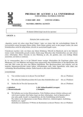 PRUEBAS DE ACCESO A LA UNIVERSIDAD FASE GENERAL MATERIAS COMUNES CURSO 2009  2010 CONVOCATORIA MATERIA IDIOMA ALEMÁN El alumno deberá elegir una de las opciones OPCIÓN A Einfache Jobs werden selten Irgendwo werde ich schon einen Beruf finden hatte vor einem Jahr der sechzehnjhrige Gnter B zuversichtlich seinen besorgten Eltern erklrt Denn Gnter gehrte auch zu den jungen Leuten die einen Schulabschluss nicht fr ntig hielten obwohl sie ausreichend begabt waren Unterdessen machten viele von ihnen …