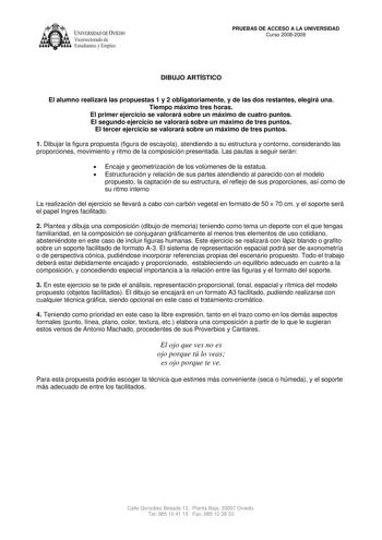 IVER DADDE VIEDO Vicerrectorado de Estudiantes y Empleo PRUEBAS DE ACCESO A LA UNIVERSIDAD Curso 20082009 DIBUJO ARTÍSTICO El alumno realizará las propuestas 1 y 2 obligatoriamente y de las dos restantes elegirá una Tiempo máximo tres horas El primer ejercicio se valorará sobre un máximo de cuatro puntos El segundo ejercicio se valorará sobre un máximo de tres puntos El tercer ejercicio se valorará sobre un máximo de tres puntos 1 Dibujar la figura propuesta figura de escayola atendiendo a su e…