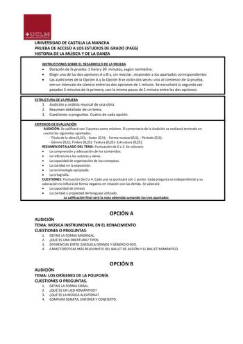 UNIVERSIDAD DE CASTILLA LA MANCHA PRUEBA DE ACCESO A LOS ESTUDIOS DE GRADO PAEG HISTORIA DE LA MÚSICA Y DE LA DANZA INSTRUCCIONES SOBRE EL DESARROLLO DE LA PRUEBA  Duración de la prueba 1 hora y 30 minutos según normativa  Elegir una de las dos opciones A o B y sin mezclar responder a los apartados correspondientes  Las audiciones de la Opción A y la Opción B se oirán dos veces una al comienzo de la prueba con un intervalo de silencio entre las dos opciones de 1 minuto Se escuchará la segunda v…