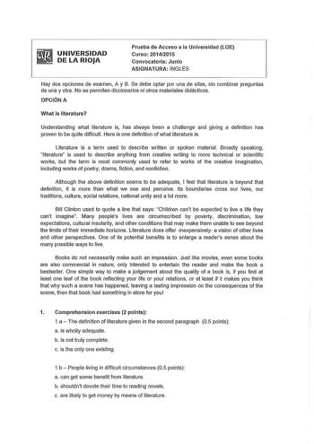 UNIVERSIDAD DE LA RIOJA Prueba de Acceso a la Universidad LOE Curso 20142015 Convocatoria Junio ASIGNATURA INGLÉS Hay dos opciones de examen A y B Se debe optar por una de ellas sin combinar preguntas de una y otra No se permiten diccionarios ni otros materiales didácticos OPCIÓN A What is llterature Understanding what literature is has always been a challenge and giving a definition has proven to be quite difficult Here is one definition of what literature is Literature is a term used to descr…