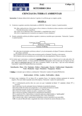 CiUG COMISIÓN INTERUNIVERSITARIA DE GALICIA PAU SETEMBRO 2014 Código 22 CIENCIAS DA TERRA E AMBIENTAIS Instrucións O alumno deberá elixir unha das 2 opcións A ou B das que se compón a proba OPCIÓN A 1 Contesta as seguintes cuestións relacionadas cos RISCOS Valoración 3 puntos 1 puntocuestión 11 Que explicación ten o feito de que os focos sísmicos se localicen en áreas concretas a nivel mundial Cita dúas desas áreas xeográficas 12 Cales son as diferenzas entre a intensidade e a magnitude dun sis…