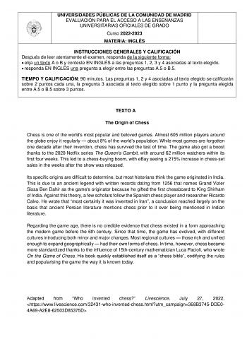UNIVERSIDADES PÚBLICAS DE LA COMUNIDAD DE MADRID EVALUACIÓN PARA EL ACCESO A LAS ENSEÑANZAS UNIVERSITARIAS OFICIALES DE GRADO Curso 20222023 MATERIA INGLÉS INSTRUCCIONES GENERALES Y CALIFICACIÓN Después de leer atentamente el examen responda de la siguiente forma  elija un texto A o B y conteste EN INGLÉS a las preguntas 1 2 3 y 4 asociadas al texto elegido  responda EN INGLÉS una pregunta a elegir entre las preguntas A5 o B5 TIEMPO Y CALIFICACIÓN 90 minutos Las preguntas 1 2 y 4 asociadas al t…