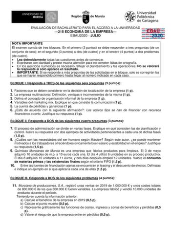 EVALUACIÓN DE BACHILLERATO PARA EL ACCESO A LA UNIVERSIDAD 215 ECONOMÍA DE LA EMPRESA EBAU2020  JULIO EBAU 2020 NOTA IMPORTANTE El examen consta de tres bloques En el primero 3 puntos se debe responder a tres preguntas de un conjunto de seis en el segundo 3 puntos a dos de cuatro y en el tercero 4 puntos a dos problemas de cuatro  Lea detenidamente todas las cuestiones antes de comenzar  Exprésese con claridad y preste mucha atención para no cometer faltas de ortografía  En los ejercicios numér…