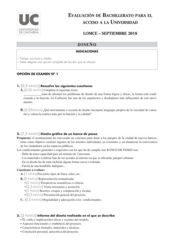 EVALUACIÓN DE BACHILLERATO PARA EL ACCESO A LA UNIVERSIDAD LOMCE  SEPTIEMBRE 2018 DISEÑO INDICACIONES  Tiempo una hora y media  Debe elegirse una opción completa de las dos que se ofrecen OPCIÓN DE EXAMEN N 1 1 05 PUNTOS Resuelve las siguientes cuestiones A 025 PUNTOS Completa el siguiente texto trata de afrontar los problemas de diseño de una forma lógica y eficaz la forma está condicionada a la función Le Corbusier fue uno de los arquitectos y diseñadores más influyentes de este movimiento B …