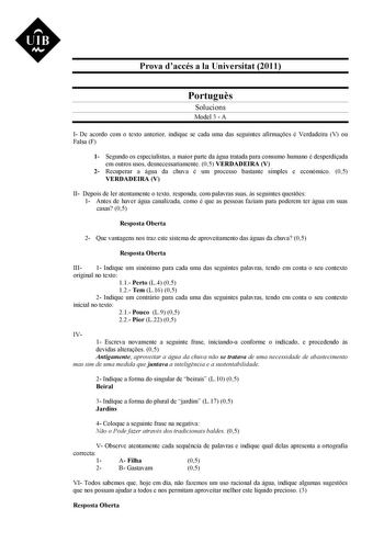 UIB M Prova daccés a la Universitat 2011 Portugus Solucions Model 3  A I De acordo com o texto anterior indique se cada uma das seguintes afirmaes é Verdadeira V ou Falsa F 1 Segundo os especialistas a maior parte da água tratada para consumo humano é desperdiada em outros usos desnecessariamente 05 VERDADEIRA V 2 Recuperar a água da chuva é um processo bastante simples e económico 05 VERDADEIRA V II Depois de ler atentamente o texto responda com palavras suas s seguintes questes 1 Antes de hav…