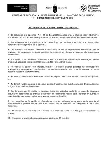 1RI UNIVERSIDAD DE 19  MURCIA Ih Región de Murcia Universidad Politécnica de Cartagena PRUEBAS DE ACCESO A LA UNIVERSIDAD PARA EL ALUMNADO DE BACHILLERATO 144 DIBUJO TÉCNICO SEPTIEMBRE 2015 CRI TERI OS PARA LA REALI ZACI ÓN DE LA PRUEBA 1 Se establecen dos opciones A y B de t res problemas cada una El alum no elegirá libremente una de ellas No podrán adoptarse problemas de ambas Los ejercicios recibirán idéntica calificación 2 Las cabeceras de los ejercicios de la opción B se han sombreado en g…