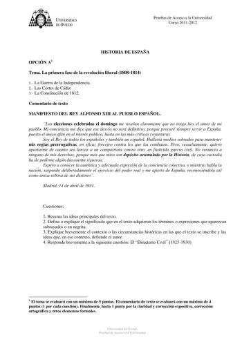 UNIVERSIDAD DEVIEDO Pruebas de Acceso a la Universidad Curso 20112012 OPCIÓN A1 HISTORIA DE ESPAÑA Tema La primera fase de la revolución liberal 18081814 1 La Guerra de la Independencia 2 Las Cortes de Cádiz 3 La Constitución de 1812 Comentario de texto MANIFIESTO DEL REY ALFONSO XIII AL PUEBLO ESPAÑOL Las elecciones celebradas el domingo me revelan claramente que no tengo hoy el amor de mi pueblo Mi conciencia me dice que ese desvío no será definitivo porque procuré siempre servir a España pue…