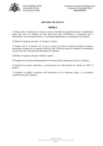 Universidad de Oviedo Universidá dUviéu University ofOviedo Pruebas de evaluación de Bachillerato para el acceso a la Universidad EBAU Curso 20162017 HISTORIA DE ESPAÑA Opción A 1 Señale cuál es el término con el que se conoce el período de la prehistoria que extendiéndose desde hace unos 25 millones de años hasta hace unos 12000 años se caracterizó por la elaboración y uso de utensilios líticos la economía depredadora y el nomadismo 05 puntos 2 Defina el siguiente concepto Al Ándalus 1 punto 3…