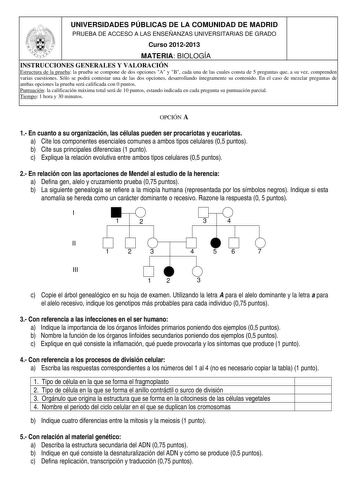 UNIVERSIDADES PÚBLICAS DE LA COMUNIDAD DE MADRID PRUEBA DE ACCESO A LAS ENSEÑANZAS UNIVERSITARIAS DE GRADO Curso 20122013 MATERIA BIOLOGÍA INSTRUCCIONES GENERALES Y VALORACIÓN Estructura de la prueba la prueba se compone de dos opciones A y B cada una de las cuales consta de 5 preguntas que a su vez comprenden varias cuestiones Sólo se podrá contestar una de las dos opciones desarrollando íntegramente su contenido En el caso de mezclar preguntas de ambas opciones la prueba será calificada con 0…