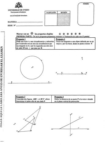 ltlfllt UNIVERSIDAD DE OVIEDO Vicerrectondo de Estudiantes  Area de Oriención Universitaria CALIFICACIÓN REVISIÓN MATERIA  SEDE N  NÚMERO Marcar con un  las preguntas elegidas   PRIMERA PARTE De las 6 preguntas propuestas contestar 4 Puntuación de cada una 1 punto Pregunta 1 Pregunta 2 Dada una recta r y una circunferencia c enlazarlas Trazar las tangentes a una elipse definida por su eje por la derecha con un arco de circunferencia que mayor y por los focos desde un punto exterior P z i sea ta…