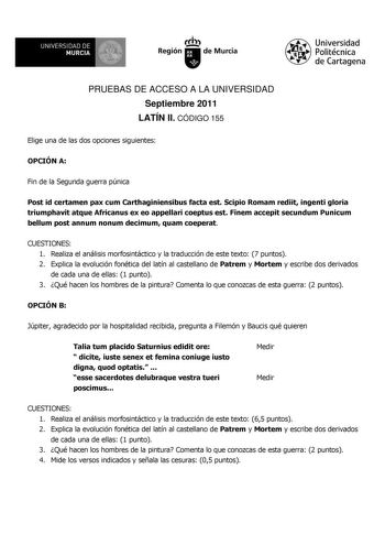 UNIVERSIDAD DE 11 MURCIA 1 Ih Región de Murcia Universidad Politécnica de Cartagena PRUEBAS DE ACCESO A LA UNIVERSIDAD Septiembre 2011 LATÍN II CÓDIGO 155 Elige una de las dos opciones siguientes OPCIÓN A Fin de la Segunda guerra púnica Post id certamen pax cum Carthaginiensibus facta est Scipio Romam rediit ingenti gloria triumphavit atque Africanus ex eo appellari coeptus est Finem accepit secundum Punicum bellum post annum nonum decimum quam coeperat CUESTIONES 1 Realiza el análisis morfosin…