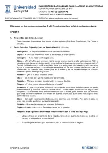 EVALUACIÓN DE BACHILLERATO PARA EL ACCESO A LA UNIVERSIDAD CONVOCATORIA DE SEPTIEMBRE DE 2019 EJERCICIO DE ARTES ESCÉNICAS TIEMPO DISPONIBLE 1 hora 30 minutos PUNTUACIÓN QUE SE OTORGARÁ A ESTE EJERCICIO véanse las distintas partes del examen Elija una de las dos opciones propuestas A o B En cada pregunta se señala la puntuación máxima OPCIÓN A 1 Responda a este tema 5 puntos Teatro isabelino Shakespeare Los teatros públicos ingleses The Rose The Courtain The Globe y privados 2 Texto Sófocles Ed…