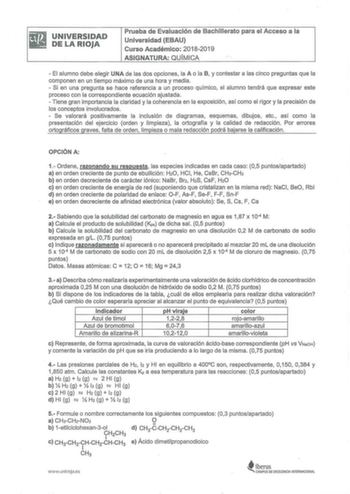 Bg iJ UNIVERSIDAD DELARIOJA Prueba de Evaluación de Bachillerato para el Acceso a la Universidad EBAU Curso Académico 20182019 ASIGNATURA QUÍMICA  El alumno debe elegir UNA de las dos opciones la A o la B y contestar a las cinco preguntas que la componen en un tiempo máximo de una hora y media   Si en una pregunta se hace referencia a un proceso químico el alumno tendrá que expresar este proceso con la correspondiente ecuación ajustada  Tiene gran importancia la claridad y la coherencia en la e…