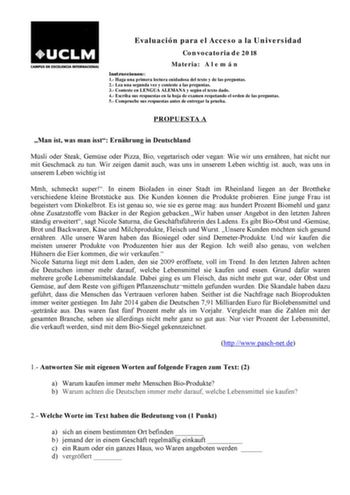 Evaluación para el Acceso a la Universidad Convocatoria de 2018 Materia A l e m á n Instrucciones 1 Haga una primera lectura cuidadosa del texto y de las preguntas 2 Lea una segunda vez y conteste a las preguntas 3 Conteste en LENGUA ALEMANA y según el texto dado 4 Escriba sus respuestas en la hoja de examen respetando el orden de las preguntas 5 Compruebe sus respuestas antes de entregar la prueba PROPUESTA A Man ist was man isst Ernhrung in Deutschland Msli oder Steak Gemse oder Pizza Bio veg…