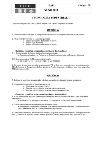 CiUG COMISIÓN INTERUNIVERSITARIA DE GALICIA PAU XUÑO 2011 Código 28 TECNOLOXÍA INDUSTRIAL II Cualificación Preguntas 1 e 2 ata 25 puntos Pregunta 3 ata 2 puntos Pregunta 4 ata 3 puntos OPCIÓN A 1 Principais diferenzas entre os compresores de émbolo e os compresores rotativos de paletas 2 Responder brevemente os seguintes apartados a Debuxa o diagrama de tracción do aceiro b Explica a Lei de Hooke c Explica o fenómeno de fluencia do aceiro Cuestións xustifica a resposta nun máximo de dúas liñas …