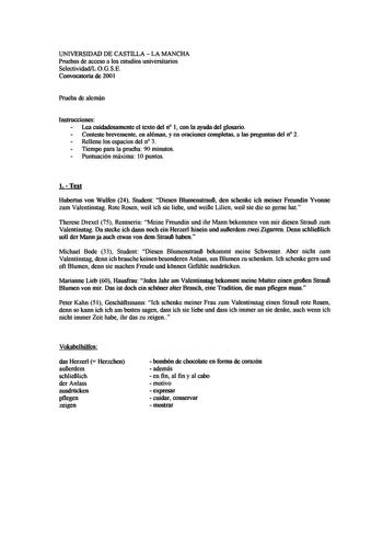 UNIVERSIDAD DE CASTILLA LA MANCHA Pruebas de acceso a los estudios universitarios SelectividadLOGSE Convocatoria de 2001 Prueba de alemán Instrucciones Lea cuidadosamente el texto del n 1 con la ayuda del glosario Conteste brevemente en aléman y en oraciones completas a las preguntas del n 2 Rellene los espacios del n 3 Tiempo para la prueba 90 minutos Puntuación máxima 1Opuntos 1 Text Hubertus von Wulfen 24 Student Diesen BlumenstrauB den schenke ich meiner Freundin Yvonne zum Valentinstag Rot…