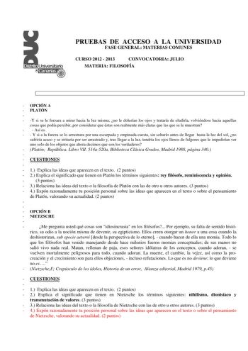 PRUEBAS DE ACCESO A LA UNIVERSIDAD FASE GENERAL MATERIAS COMUNES CURSO 2012  2013 CONVOCATORIA JULIO MATERIA FILOSOFÍA  OPCIÓN A  PLATÓN   Y si se le forzara a mirar hacia la luz misma no le dolerían los ojos y trataría de eludirla volviéndose hacia aquellas cosas que podía percibir por considerar que éstas son realmente más claras que las que se le muestran   Así es   Y si a la fuerza se lo arrastrara por una escarpada y empinada cuesta sin soltarlo antes de llegar hasta la luz del sol no sufr…