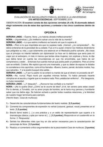 EVALUACIÓN DE BACHILLERATO PARA EL ACCESO A LA UNIVERSIDAD 210 ARTES ESCÉNICAS SEPTIEMBRE 2019 OBSERVACIÓN El examen consta de dos opciones cerradas A o B El alumnado deberá elegir solamente una de estas dos opciones y contestar a las cinco cuestiones dentro de ella OPCIÓN A SEÑORA LINDEÓyeme Nora no habrás obrado irreflexivamente NORAIrguiéndose Es irreflexivo salvar una la vida de su marido SEÑORA LINDELo que estimo irreflexivo es hacerlo sin que lo supiera él NORAPero si lo que importaba era…